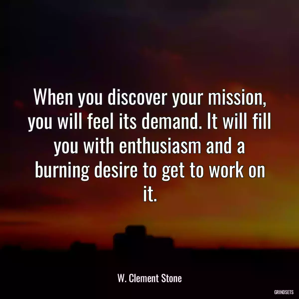 When you discover your mission, you will feel its demand. It will fill you with enthusiasm and a burning desire to get to work on it.