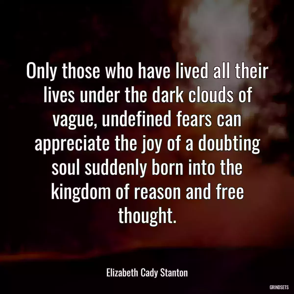 Only those who have lived all their lives under the dark clouds of vague, undefined fears can appreciate the joy of a doubting soul suddenly born into the kingdom of reason and free thought.