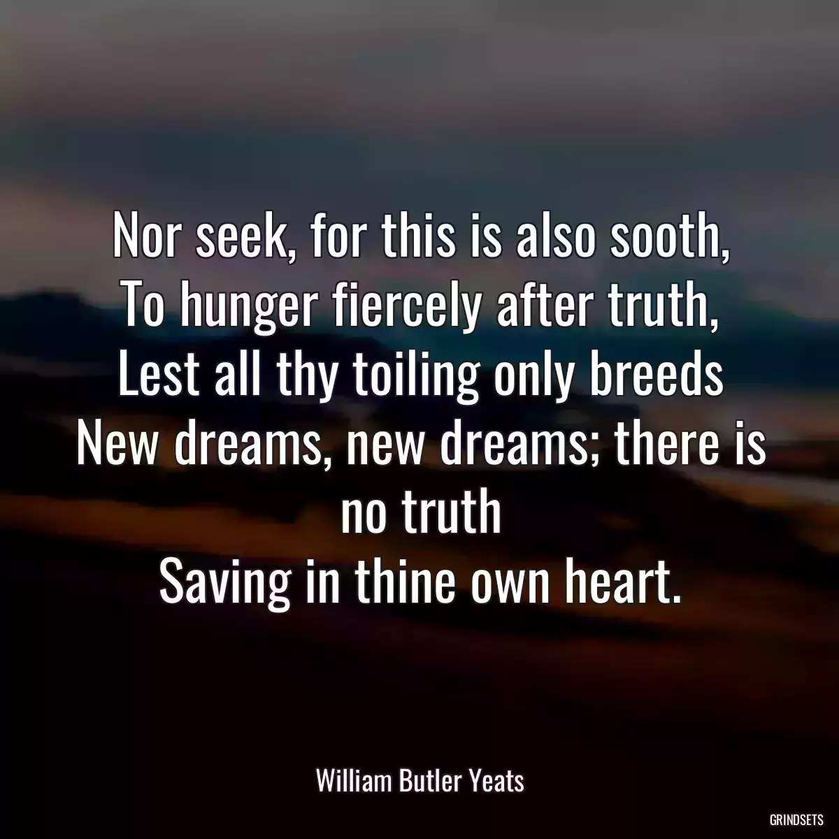 Nor seek, for this is also sooth,
To hunger fiercely after truth,
Lest all thy toiling only breeds
New dreams, new dreams; there is no truth
Saving in thine own heart.