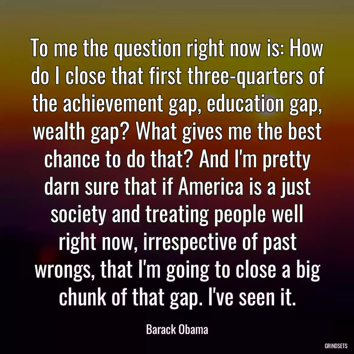 To me the question right now is: How do I close that first three-quarters of the achievement gap, education gap, wealth gap? What gives me the best chance to do that? And I\'m pretty darn sure that if America is a just society and treating people well right now, irrespective of past wrongs, that I\'m going to close a big chunk of that gap. I\'ve seen it.