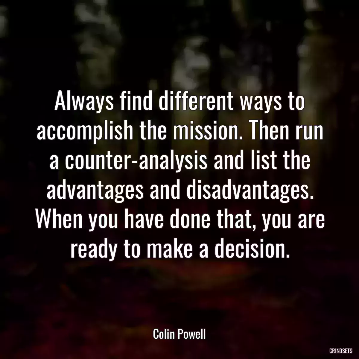 Always find different ways to accomplish the mission. Then run a counter-analysis and list the advantages and disadvantages. When you have done that, you are ready to make a decision.