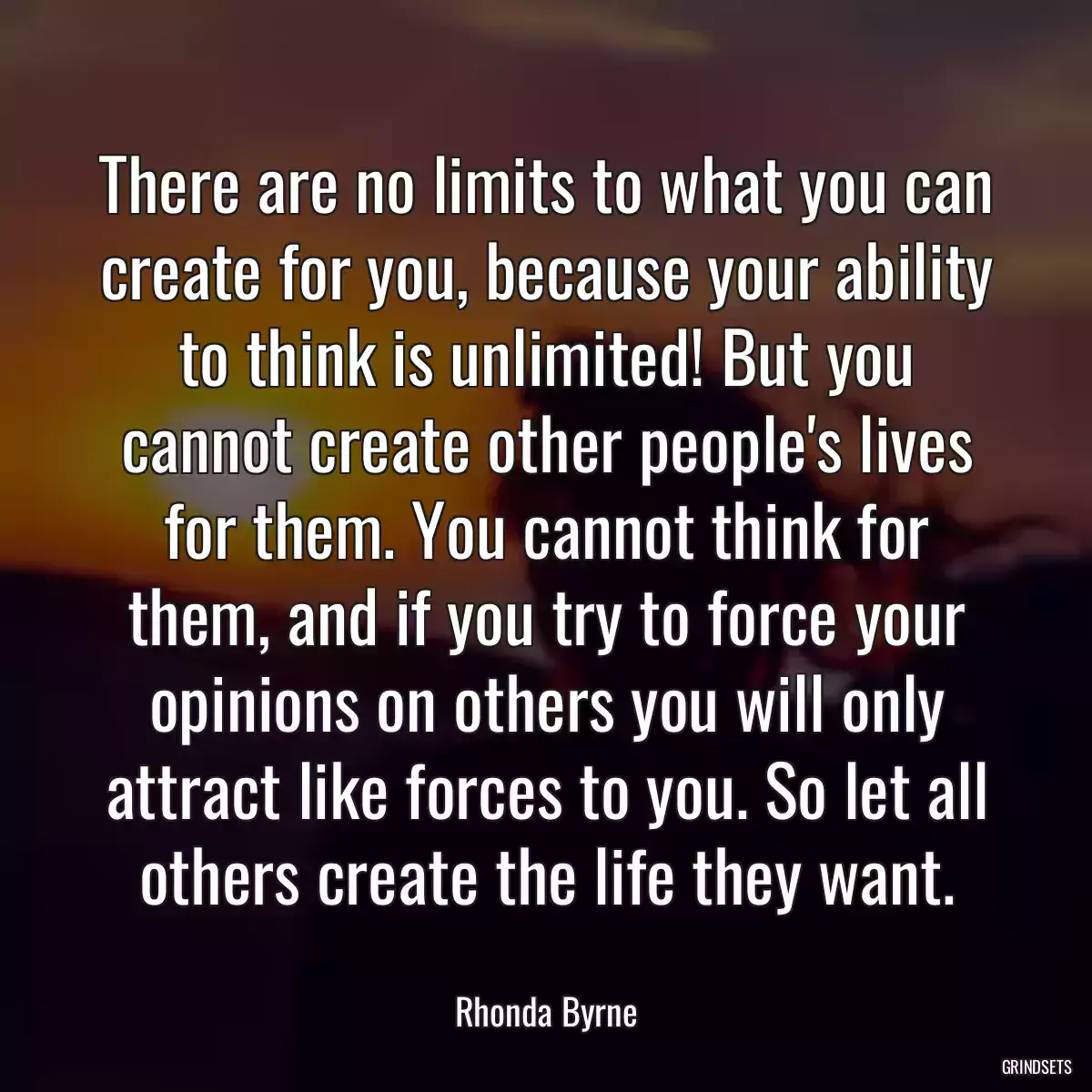 There are no limits to what you can create for you, because your ability to think is unlimited! But you cannot create other people\'s lives for them. You cannot think for them, and if you try to force your opinions on others you will only attract like forces to you. So let all others create the life they want.