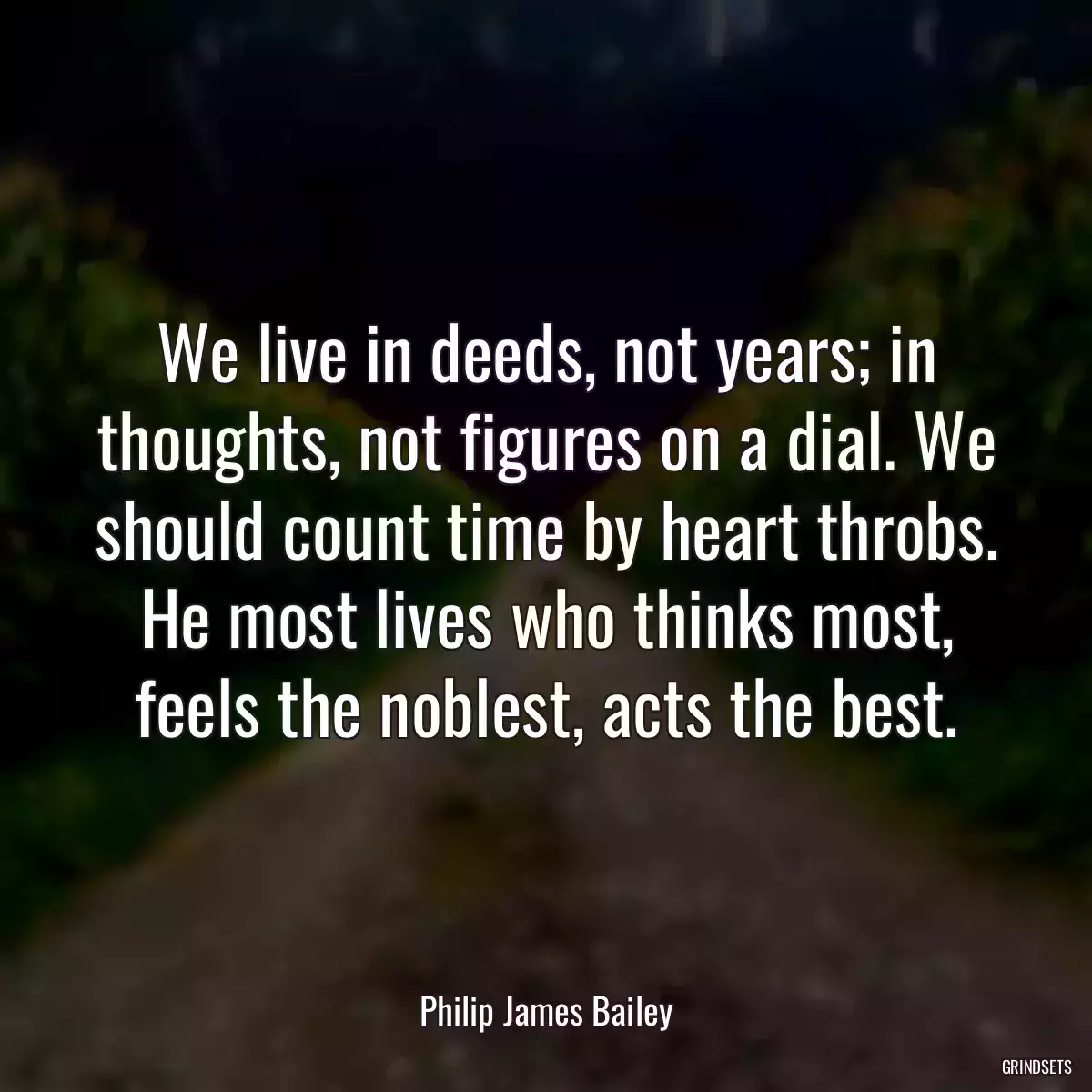 We live in deeds, not years; in thoughts, not figures on a dial. We should count time by heart throbs. He most lives who thinks most, feels the noblest, acts the best.