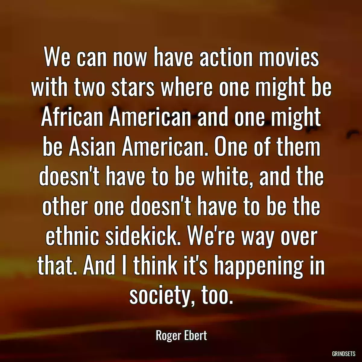 We can now have action movies with two stars where one might be African American and one might be Asian American. One of them doesn\'t have to be white, and the other one doesn\'t have to be the ethnic sidekick. We\'re way over that. And I think it\'s happening in society, too.