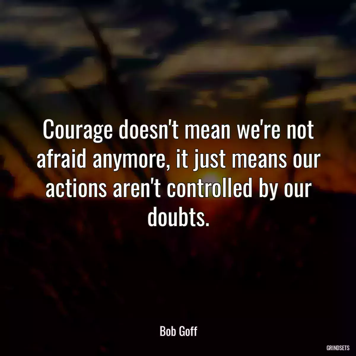 Courage doesn\'t mean we\'re not afraid anymore, it just means our actions aren\'t controlled by our doubts.