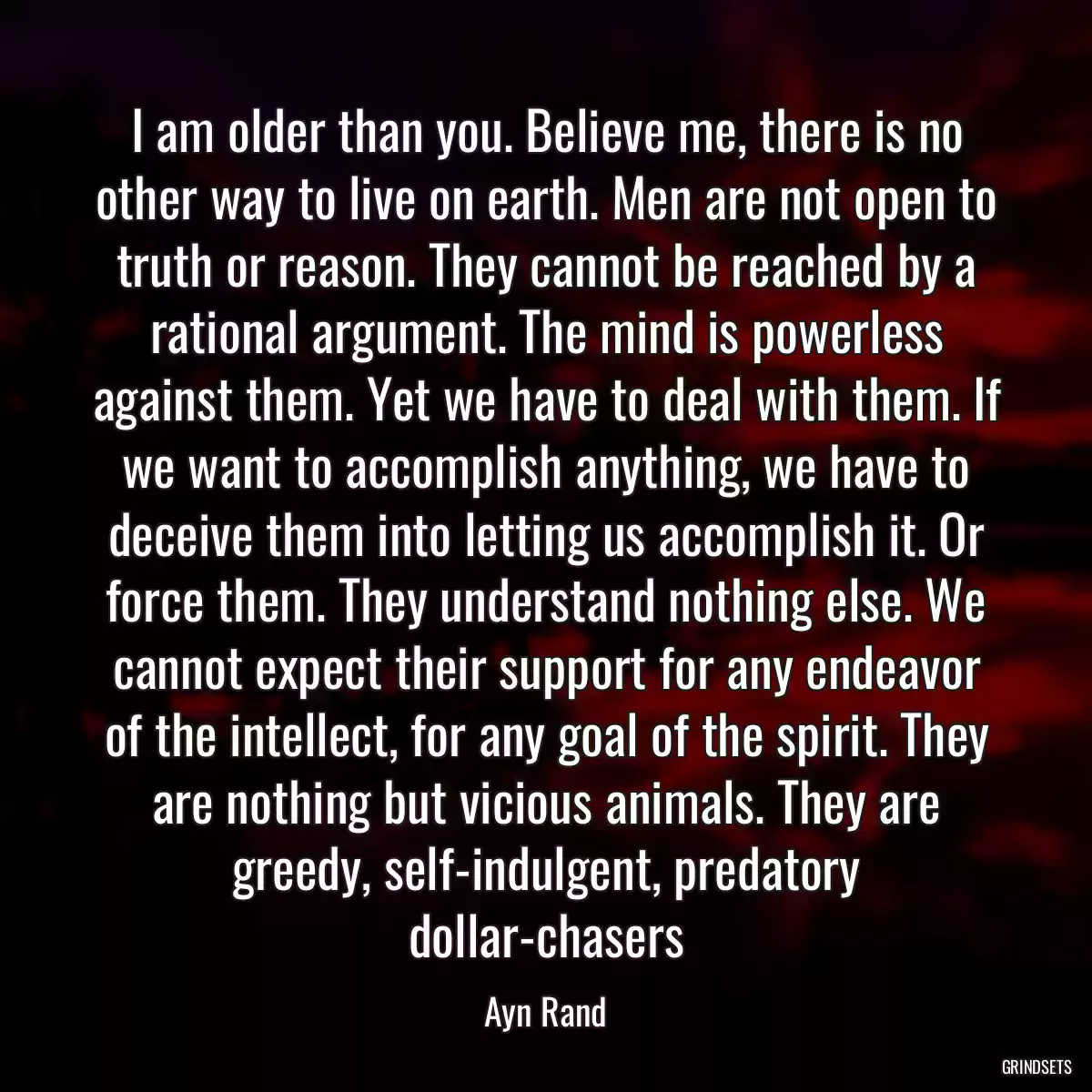 I am older than you. Believe me, there is no other way to live on earth. Men are not open to truth or reason. They cannot be reached by a rational argument. The mind is powerless against them. Yet we have to deal with them. If we want to accomplish anything, we have to deceive them into letting us accomplish it. Or force them. They understand nothing else. We cannot expect their support for any endeavor of the intellect, for any goal of the spirit. They are nothing but vicious animals. They are greedy, self-indulgent, predatory dollar-chasers