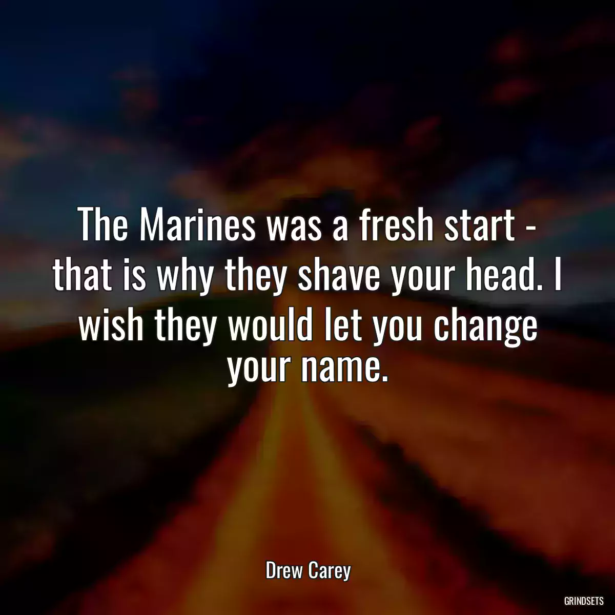 The Marines was a fresh start - that is why they shave your head. I wish they would let you change your name.