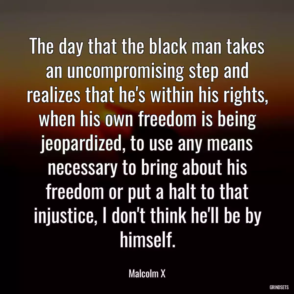 The day that the black man takes an uncompromising step and realizes that he\'s within his rights, when his own freedom is being jeopardized, to use any means necessary to bring about his freedom or put a halt to that injustice, I don\'t think he\'ll be by himself.