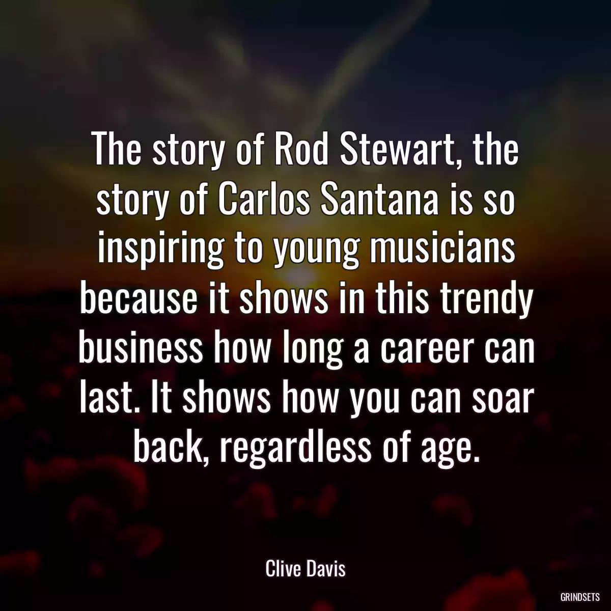 The story of Rod Stewart, the story of Carlos Santana is so inspiring to young musicians because it shows in this trendy business how long a career can last. It shows how you can soar back, regardless of age.