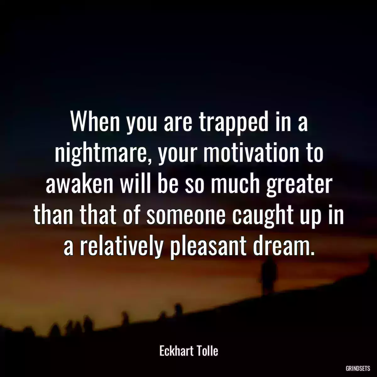 When you are trapped in a nightmare, your motivation to awaken will be so much greater than that of someone caught up in a relatively pleasant dream.