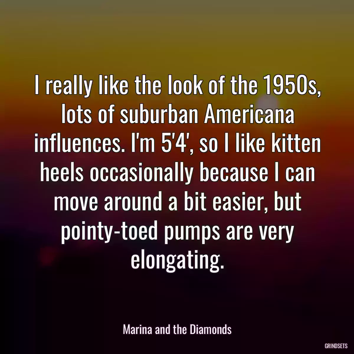 I really like the look of the 1950s, lots of suburban Americana influences. I\'m 5\'4\', so I like kitten heels occasionally because I can move around a bit easier, but pointy-toed pumps are very elongating.