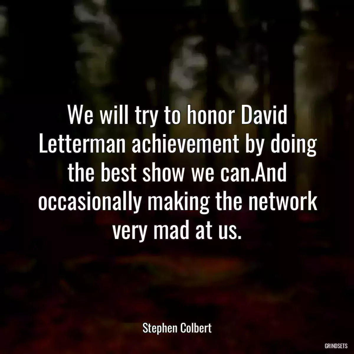 We will try to honor David Letterman achievement by doing the best show we can.And occasionally making the network very mad at us.