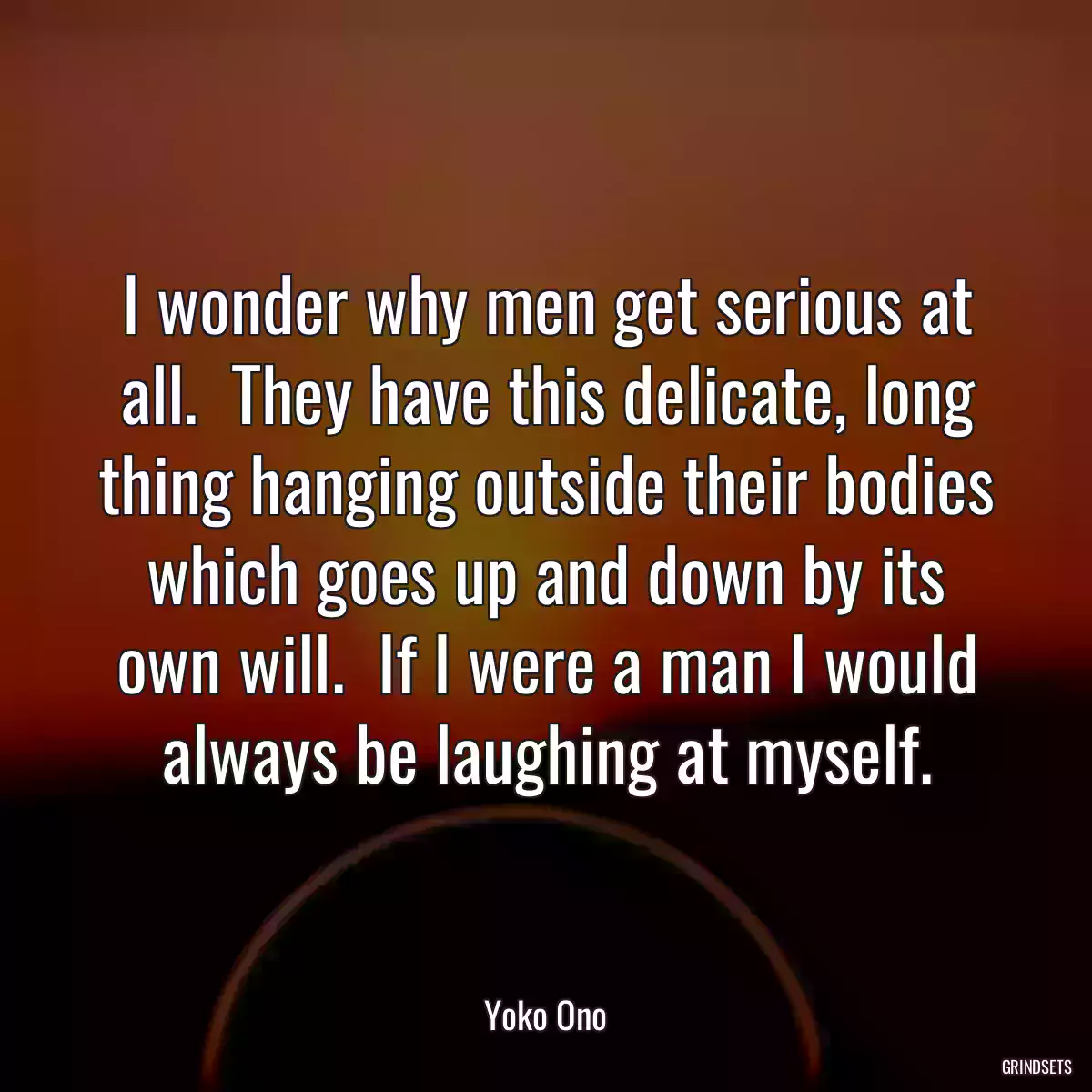 I wonder why men get serious at all.  They have this delicate, long thing hanging outside their bodies which goes up and down by its own will.  If I were a man I would always be laughing at myself.