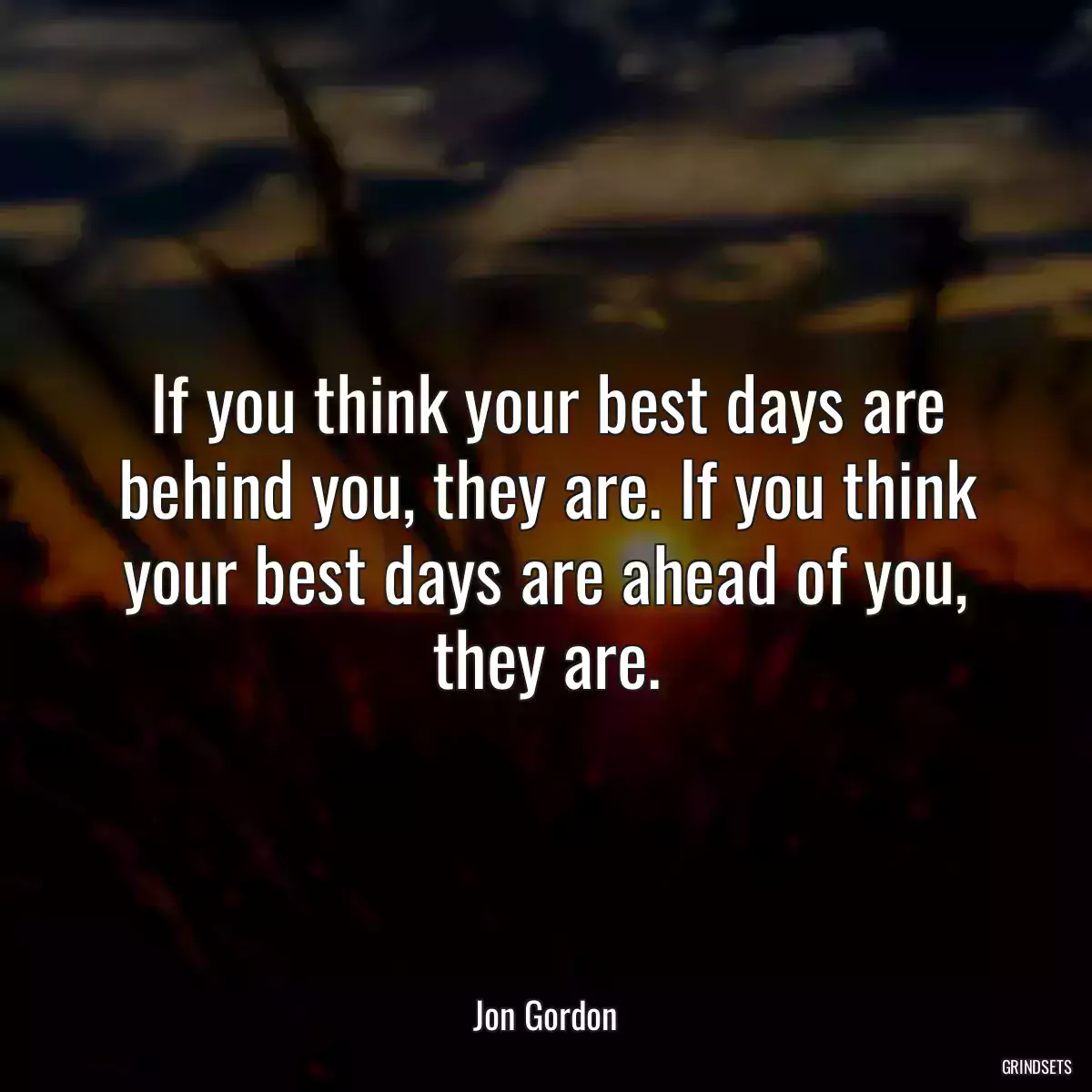 If you think your best days are behind you, they are. If you think your best days are ahead of you, they are.