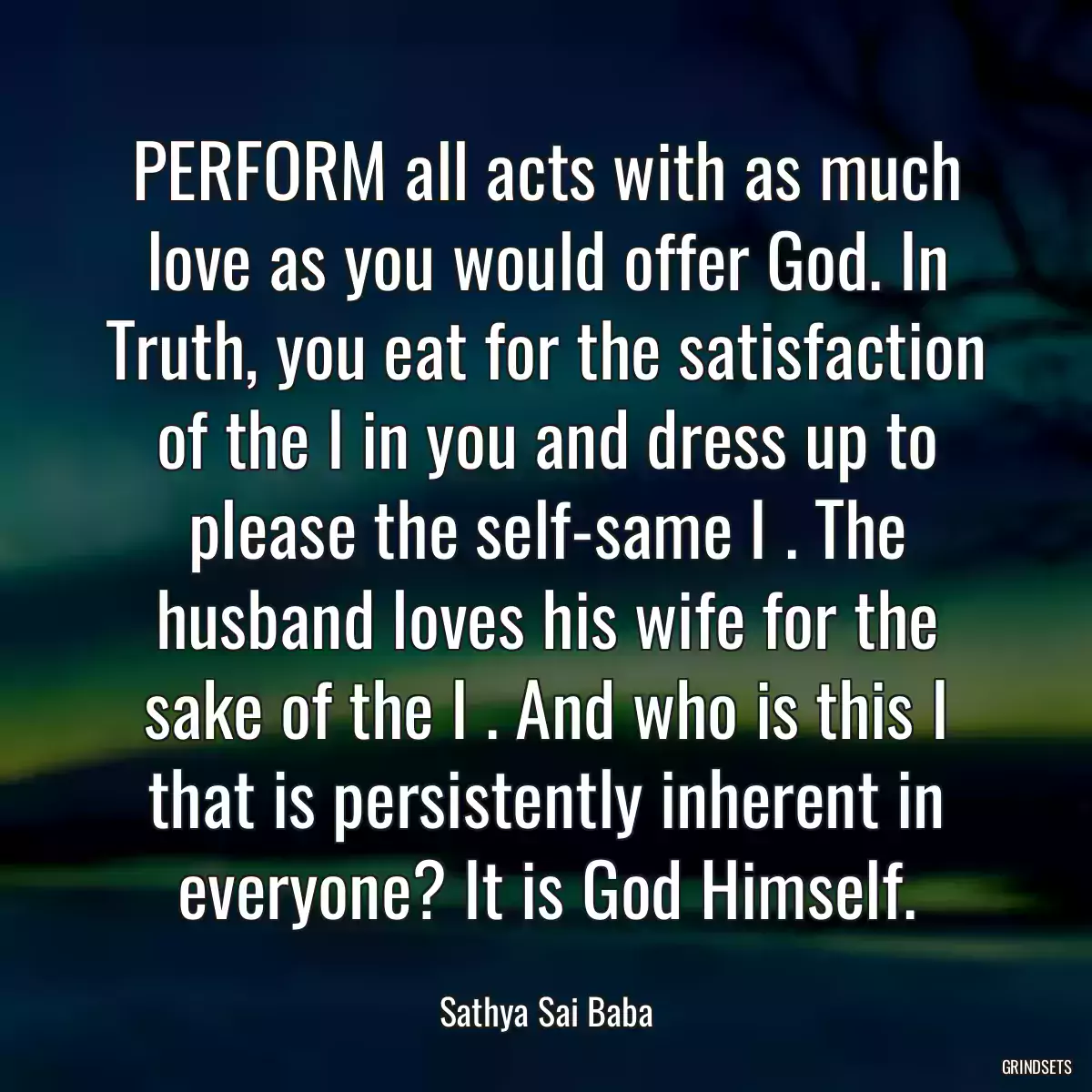 PERFORM all acts with as much love as you would offer God. In Truth, you eat for the satisfaction of the I in you and dress up to please the self-same I . The husband loves his wife for the sake of the I . And who is this I that is persistently inherent in everyone? It is God Himself.