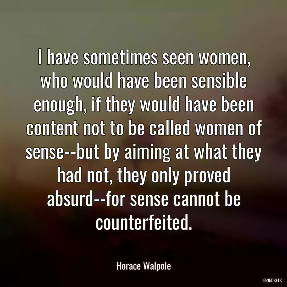 I have sometimes seen women, who would have been sensible enough, if they would have been content not to be called women of sense--but by aiming at what they had not, they only proved absurd--for sense cannot be counterfeited.