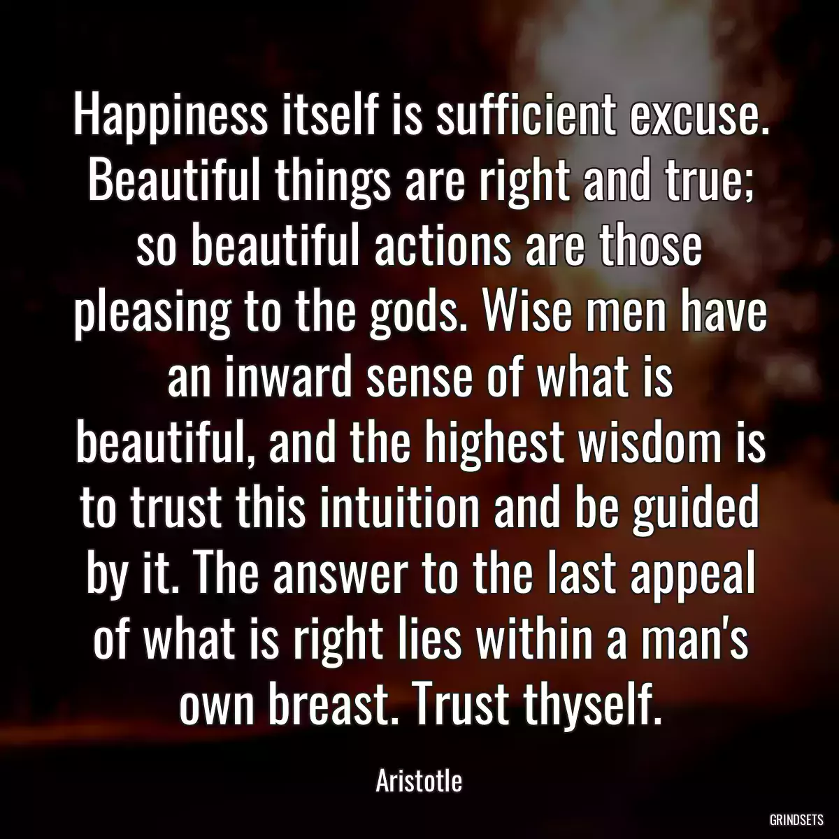 Happiness itself is sufficient excuse. Beautiful things are right and true; so beautiful actions are those pleasing to the gods. Wise men have an inward sense of what is beautiful, and the highest wisdom is to trust this intuition and be guided by it. The answer to the last appeal of what is right lies within a man\'s own breast. Trust thyself.