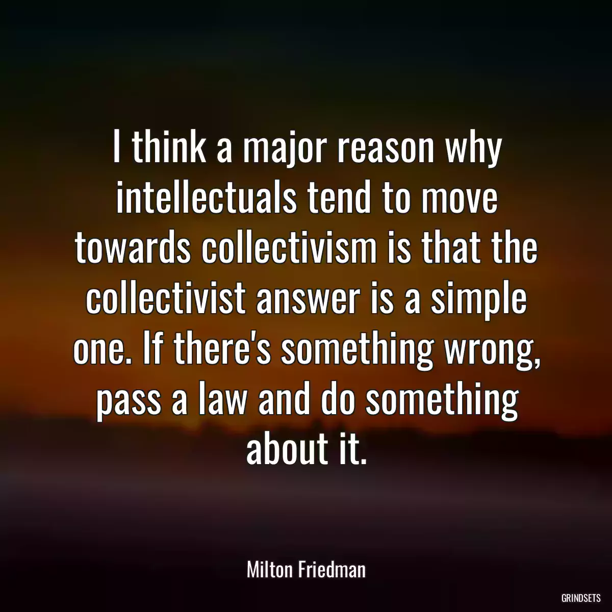 I think a major reason why intellectuals tend to move towards collectivism is that the collectivist answer is a simple one. If there\'s something wrong, pass a law and do something about it.