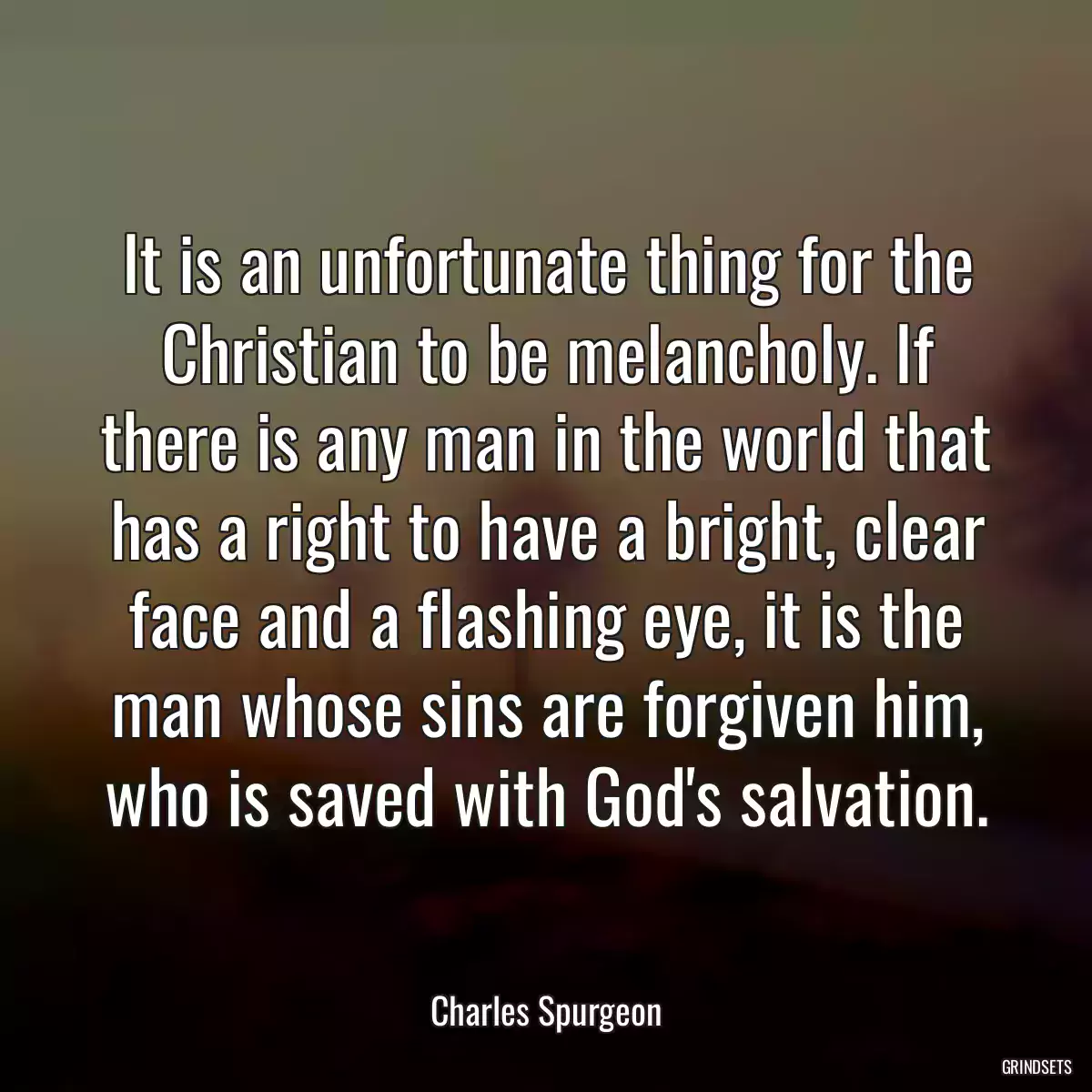 It is an unfortunate thing for the Christian to be melancholy. If there is any man in the world that has a right to have a bright, clear face and a flashing eye, it is the man whose sins are forgiven him, who is saved with God\'s salvation.