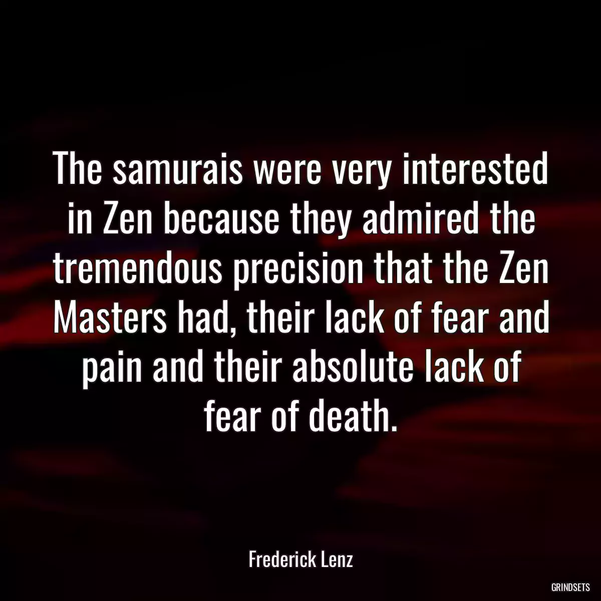 The samurais were very interested in Zen because they admired the tremendous precision that the Zen Masters had, their lack of fear and pain and their absolute lack of fear of death.