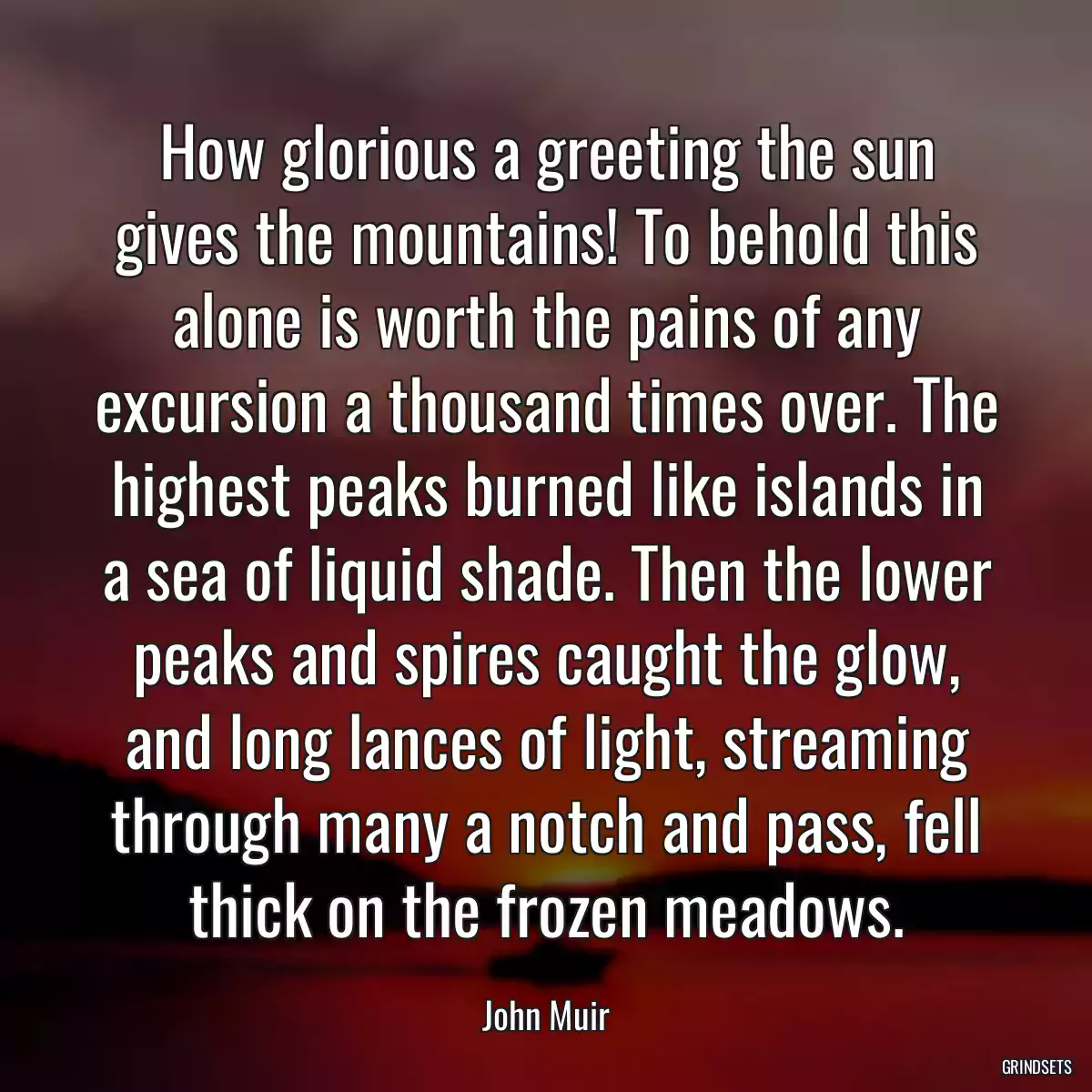 How glorious a greeting the sun gives the mountains! To behold this alone is worth the pains of any excursion a thousand times over. The highest peaks burned like islands in a sea of liquid shade. Then the lower peaks and spires caught the glow, and long lances of light, streaming through many a notch and pass, fell thick on the frozen meadows.