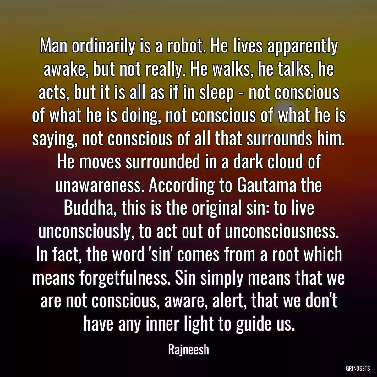 Man ordinarily is a robot. He lives apparently awake, but not really. He walks, he talks, he acts, but it is all as if in sleep - not conscious of what he is doing, not conscious of what he is saying, not conscious of all that surrounds him. He moves surrounded in a dark cloud of unawareness. According to Gautama the Buddha, this is the original sin: to live unconsciously, to act out of unconsciousness. In fact, the word \'sin\' comes from a root which means forgetfulness. Sin simply means that we are not conscious, aware, alert, that we don\'t have any inner light to guide us.