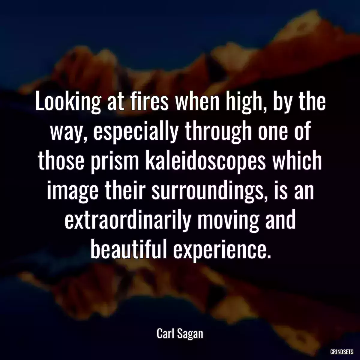 Looking at fires when high, by the way, especially through one of those prism kaleidoscopes which image their surroundings, is an extraordinarily moving and beautiful experience.