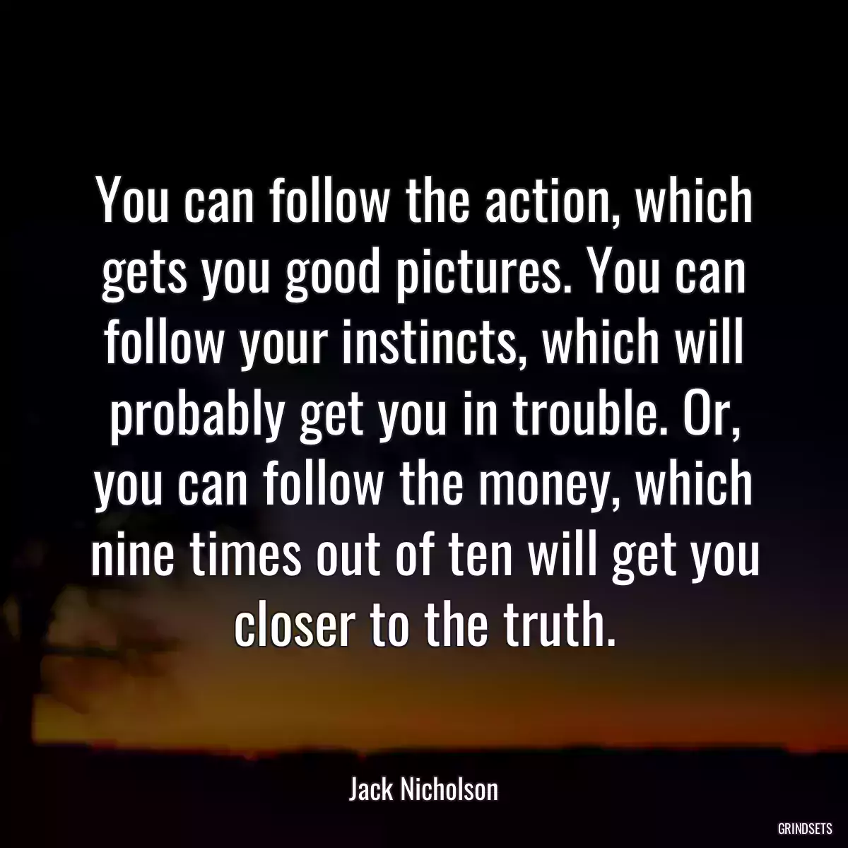 You can follow the action, which gets you good pictures. You can follow your instincts, which will probably get you in trouble. Or, you can follow the money, which nine times out of ten will get you closer to the truth.