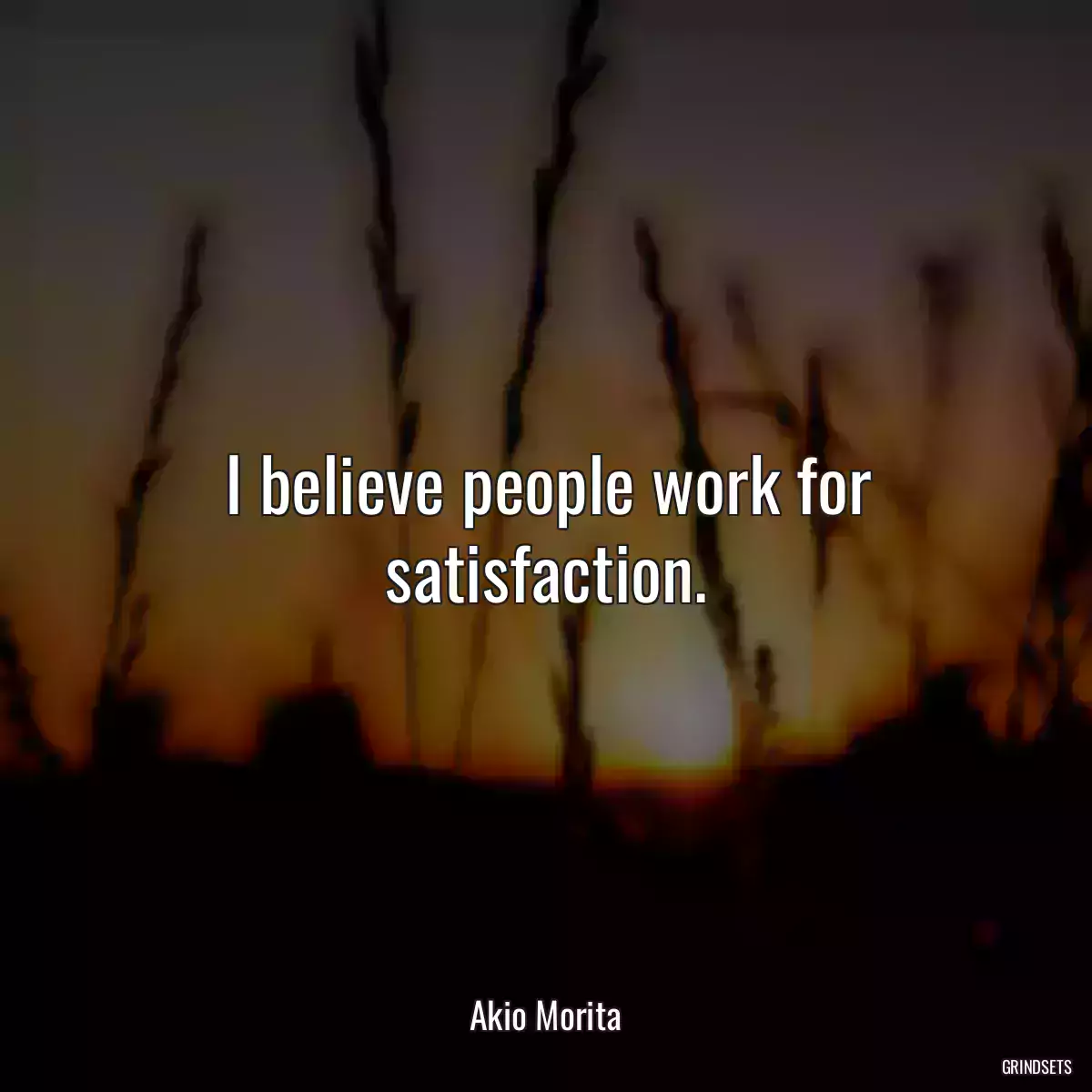 I believe people work for satisfaction.