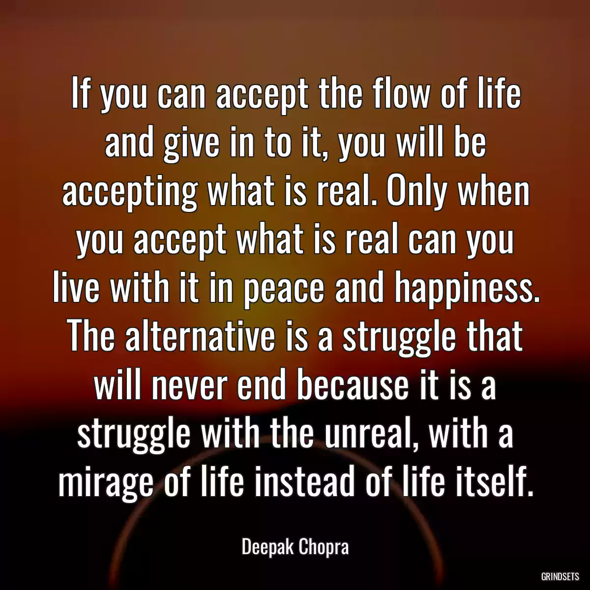 If you can accept the flow of life and give in to it, you will be accepting what is real. Only when you accept what is real can you live with it in peace and happiness. The alternative is a struggle that will never end because it is a struggle with the unreal, with a mirage of life instead of life itself.