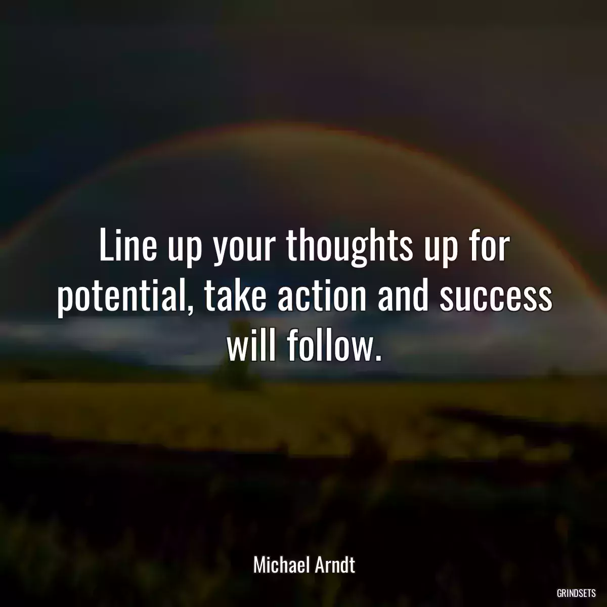 Line up your thoughts up for potential, take action and success will follow.