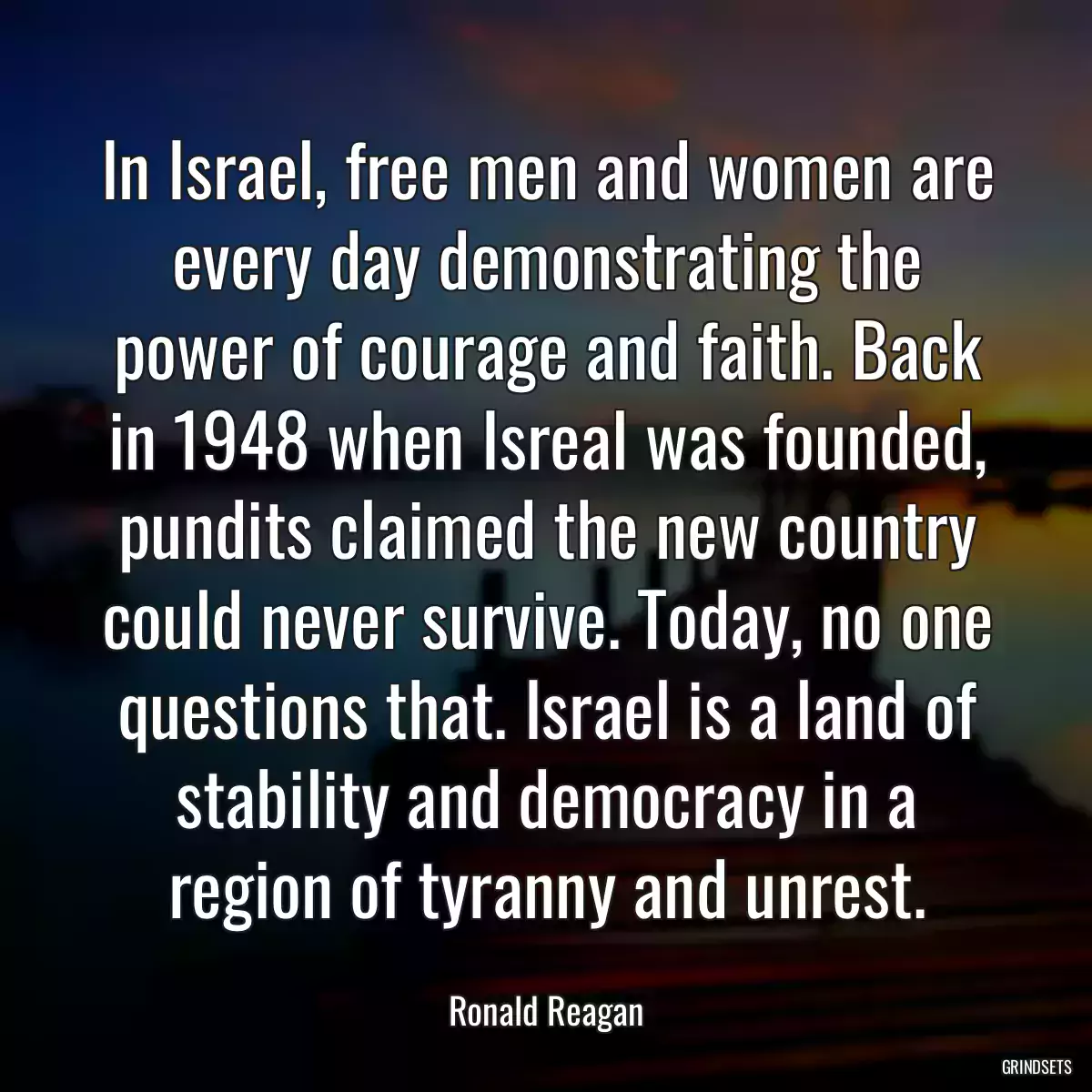 In Israel, free men and women are every day demonstrating the power of courage and faith. Back in 1948 when Isreal was founded, pundits claimed the new country could never survive. Today, no one questions that. Israel is a land of stability and democracy in a region of tyranny and unrest.