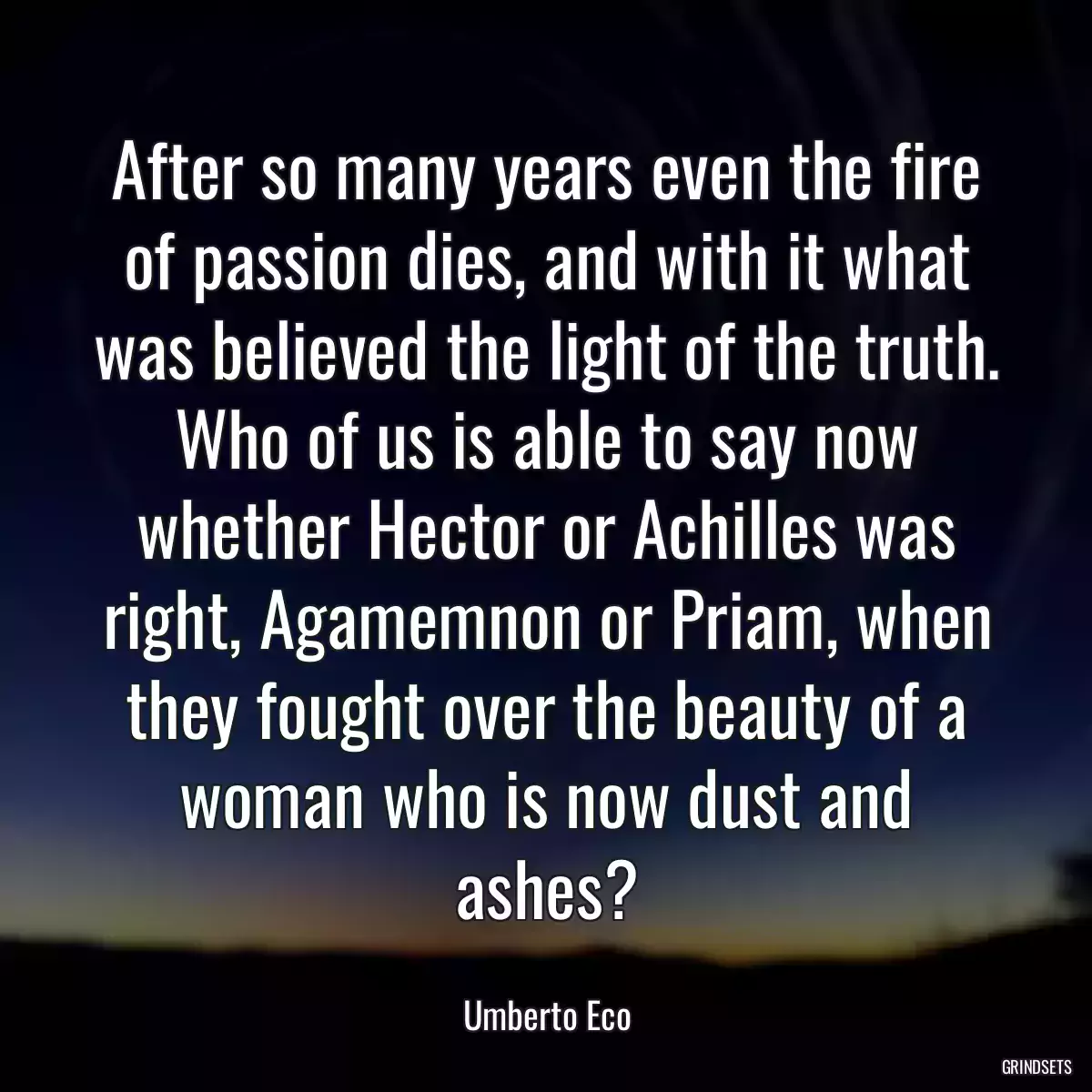 After so many years even the fire of passion dies, and with it what was believed the light of the truth. Who of us is able to say now whether Hector or Achilles was right, Agamemnon or Priam, when they fought over the beauty of a woman who is now dust and ashes?