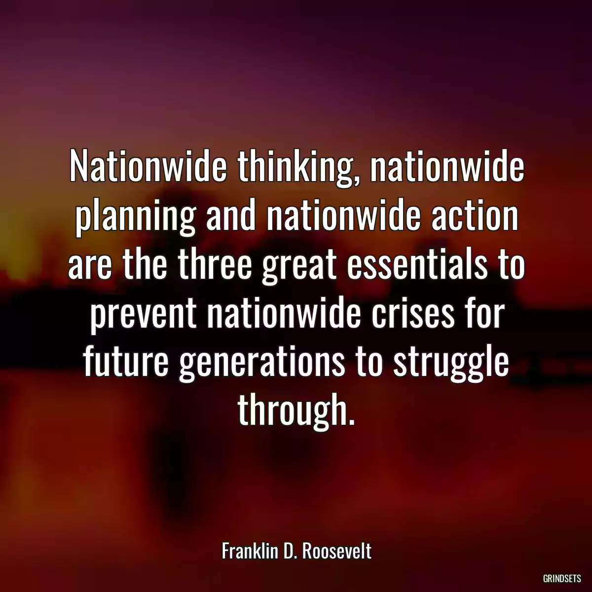 Nationwide thinking, nationwide planning and nationwide action are the three great essentials to prevent nationwide crises for future generations to struggle through.