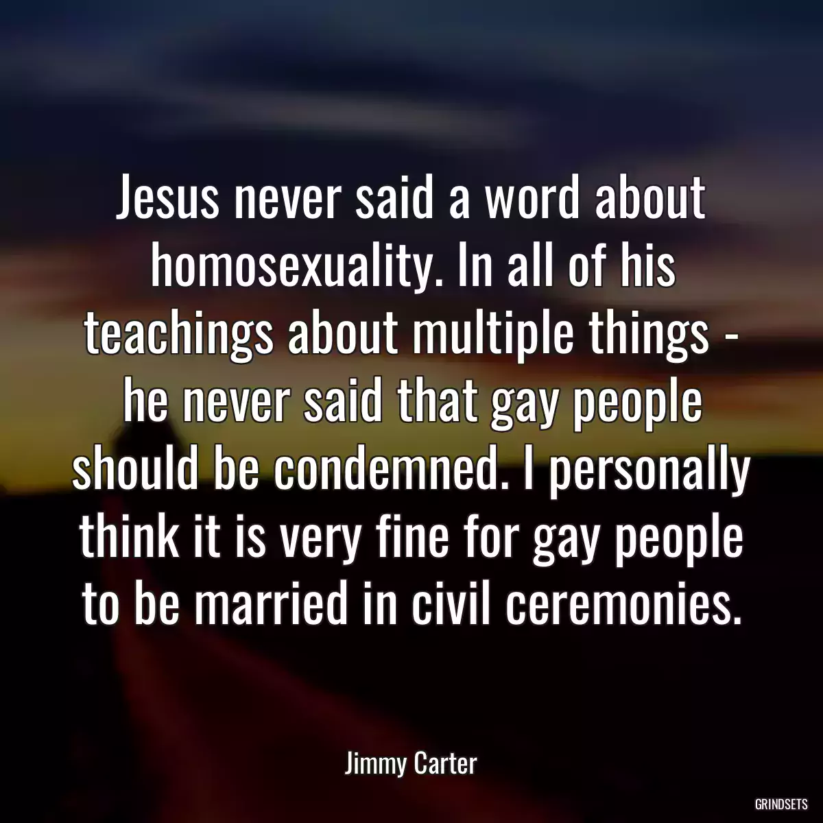 Jesus never said a word about homosexuality. In all of his teachings about multiple things - he never said that gay people should be condemned. I personally think it is very fine for gay people to be married in civil ceremonies.