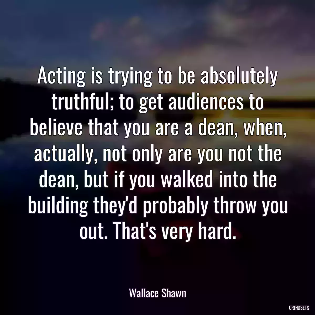 Acting is trying to be absolutely truthful; to get audiences to believe that you are a dean, when, actually, not only are you not the dean, but if you walked into the building they\'d probably throw you out. That\'s very hard.