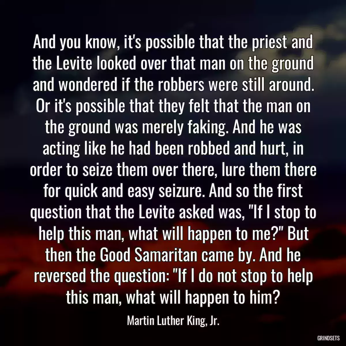 And you know, it\'s possible that the priest and the Levite looked over that man on the ground and wondered if the robbers were still around. Or it\'s possible that they felt that the man on the ground was merely faking. And he was acting like he had been robbed and hurt, in order to seize them over there, lure them there for quick and easy seizure. And so the first question that the Levite asked was, \