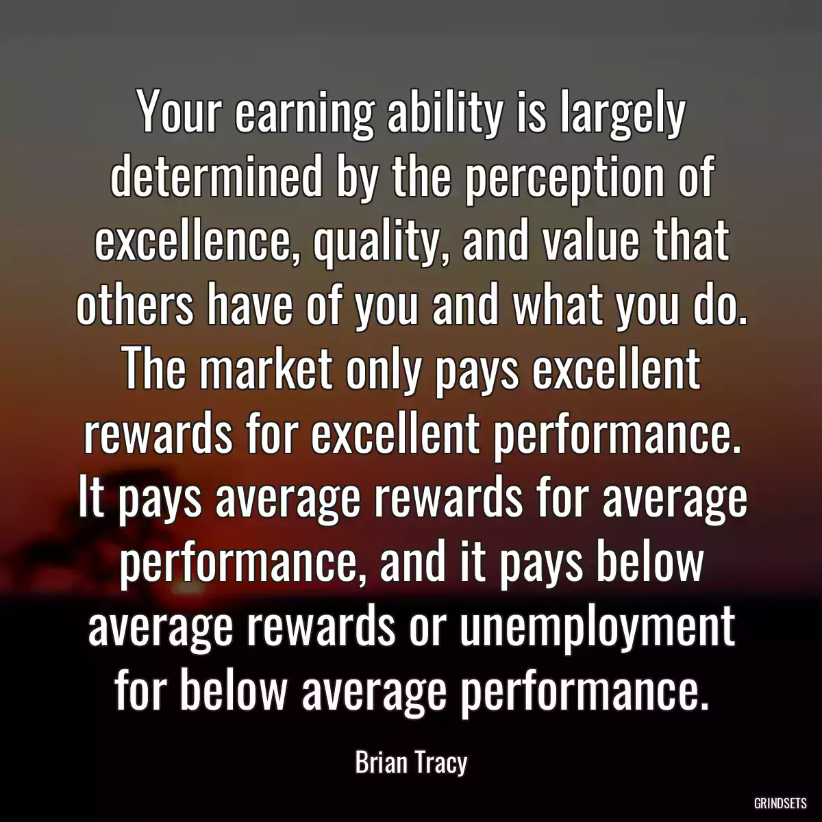 Your earning ability is largely determined by the perception of excellence, quality, and value that others have of you and what you do. The market only pays excellent rewards for excellent performance. It pays average rewards for average performance, and it pays below average rewards or unemployment for below average performance.