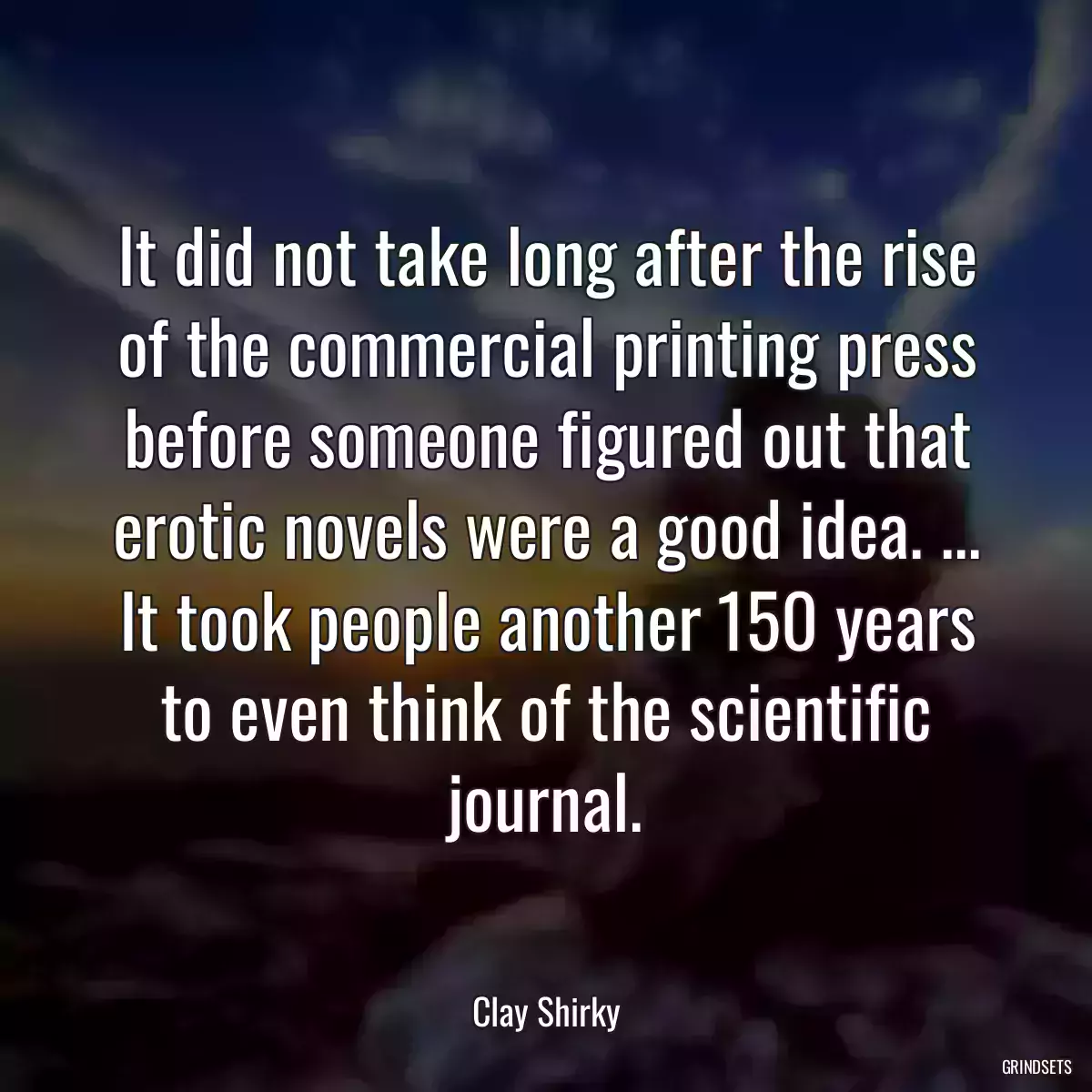 It did not take long after the rise of the commercial printing press before someone figured out that erotic novels were a good idea. ... It took people another 150 years to even think of the scientific journal.