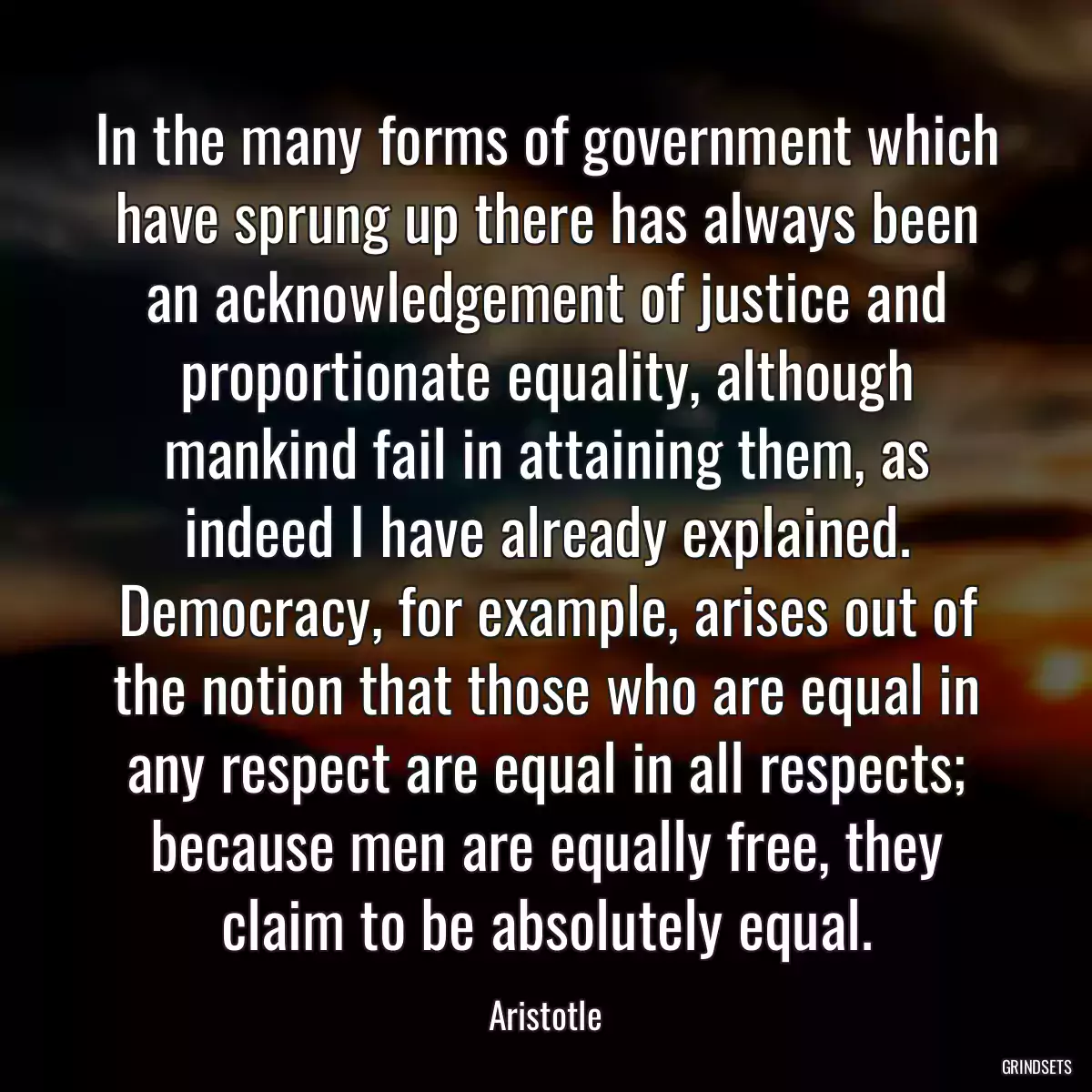 In the many forms of government which have sprung up there has always been an acknowledgement of justice and proportionate equality, although mankind fail in attaining them, as indeed I have already explained. Democracy, for example, arises out of the notion that those who are equal in any respect are equal in all respects; because men are equally free, they claim to be absolutely equal.