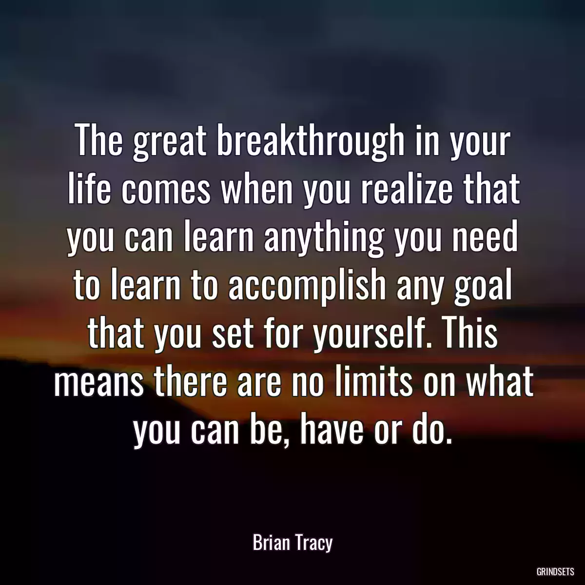 The great breakthrough in your life comes when you realize that you can learn anything you need to learn to accomplish any goal that you set for yourself. This means there are no limits on what you can be, have or do.