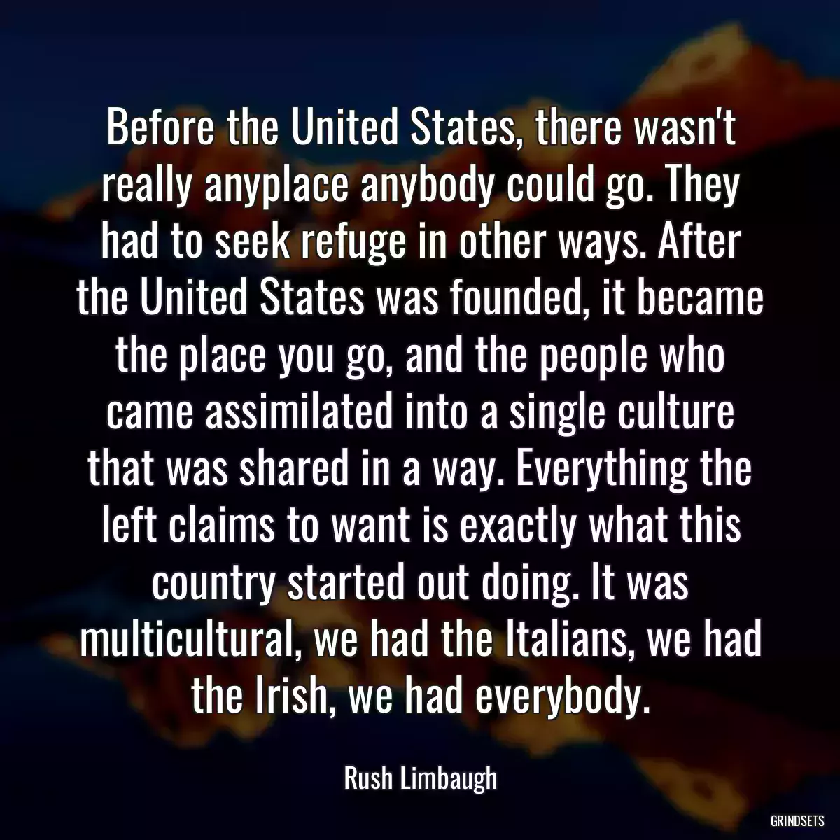 Before the United States, there wasn\'t really anyplace anybody could go. They had to seek refuge in other ways. After the United States was founded, it became the place you go, and the people who came assimilated into a single culture that was shared in a way. Everything the left claims to want is exactly what this country started out doing. It was multicultural, we had the Italians, we had the Irish, we had everybody.