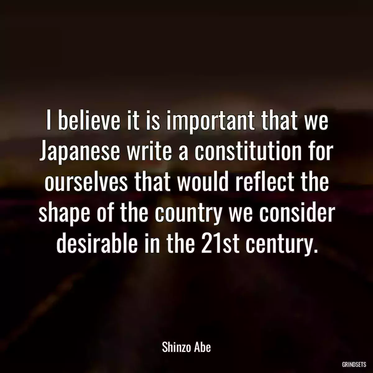 I believe it is important that we Japanese write a constitution for ourselves that would reflect the shape of the country we consider desirable in the 21st century.