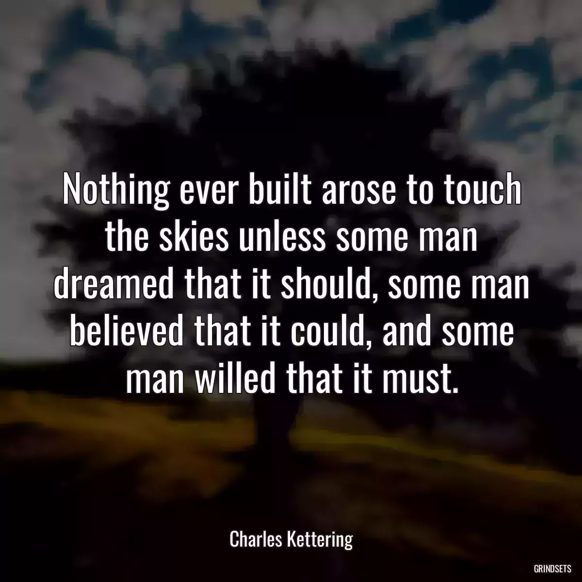 Nothing ever built arose to touch the skies unless some man dreamed that it should, some man believed that it could, and some man willed that it must.