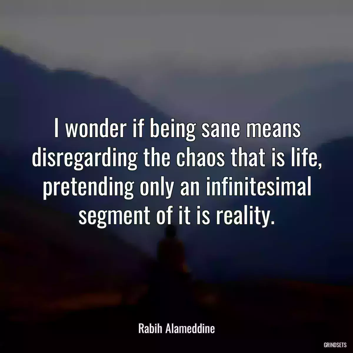 I wonder if being sane means disregarding the chaos that is life, pretending only an infinitesimal segment of it is reality.