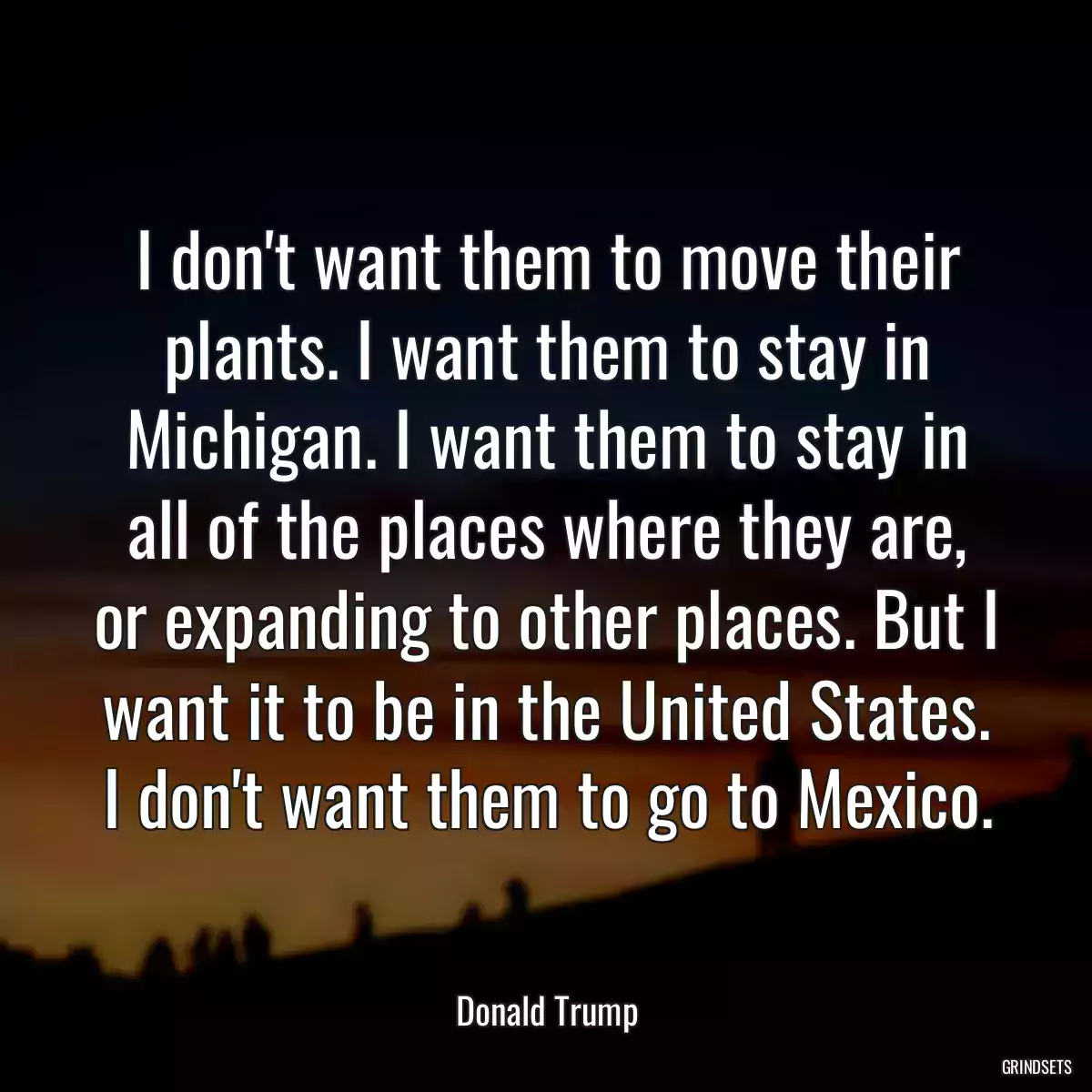 I don\'t want them to move their plants. I want them to stay in Michigan. I want them to stay in all of the places where they are, or expanding to other places. But I want it to be in the United States. I don\'t want them to go to Mexico.