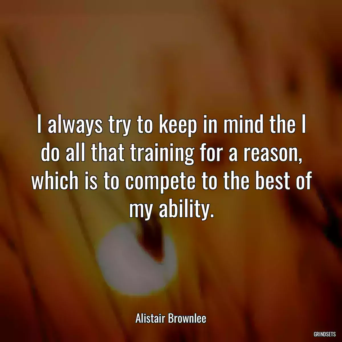 I always try to keep in mind the I do all that training for a reason, which is to compete to the best of my ability.