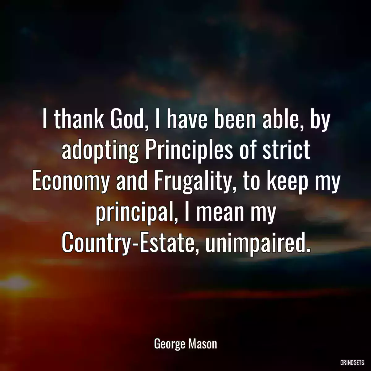 I thank God, I have been able, by adopting Principles of strict Economy and Frugality, to keep my principal, I mean my Country-Estate, unimpaired.