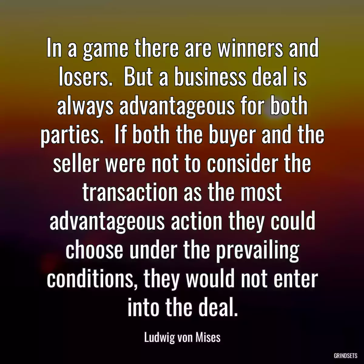 In a game there are winners and losers.  But a business deal is always advantageous for both parties.  If both the buyer and the seller were not to consider the transaction as the most advantageous action they could choose under the prevailing conditions, they would not enter into the deal.