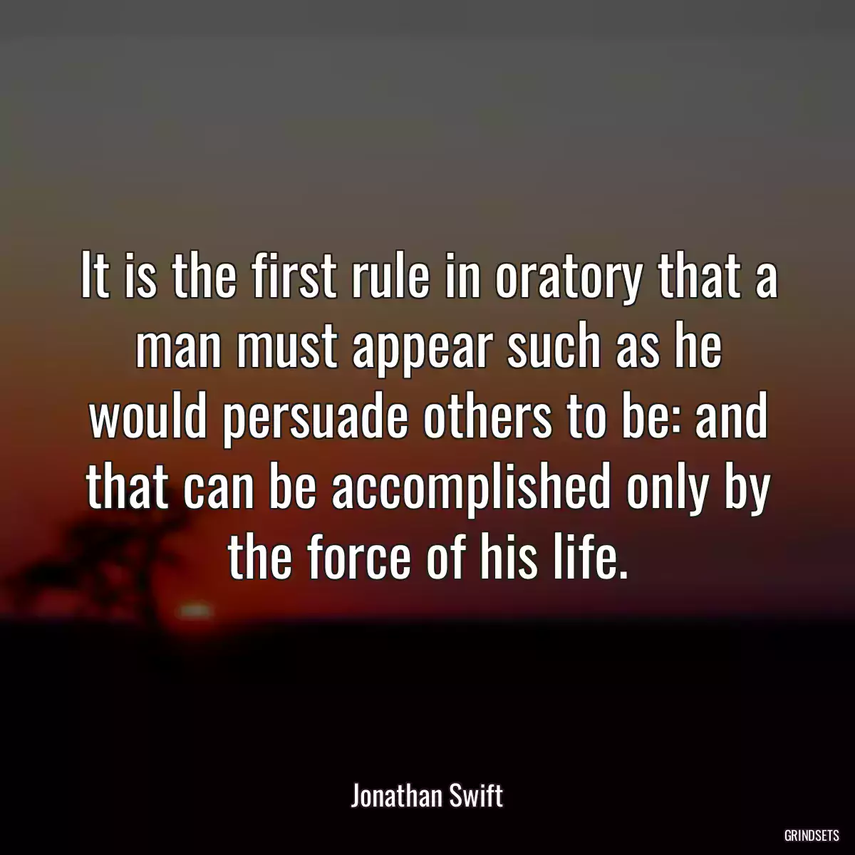 It is the first rule in oratory that a man must appear such as he would persuade others to be: and that can be accomplished only by the force of his life.